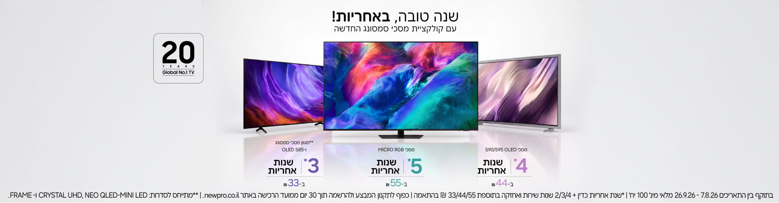 הטבה על קולקציית מסכי סמסונג החדשה! מגוון מסכי סמסונג ו-S85 - 3 שנות אחריות ב-33 ש"ח, מסכי OLED S90-S95 4 שנות אחריות ב-44 ש"ח, מסכי MICRO RGB 5 שנות אחריות ב-55 ש"ח